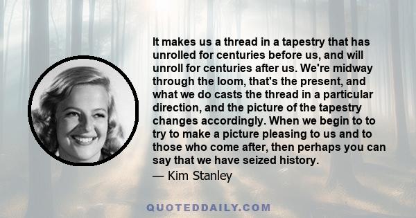 It makes us a thread in a tapestry that has unrolled for centuries before us, and will unroll for centuries after us. We're midway through the loom, that's the present, and what we do casts the thread in a particular