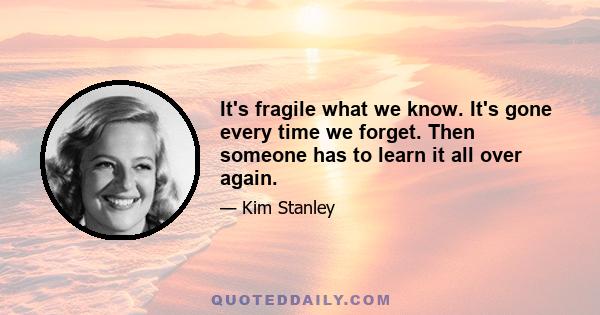 It's fragile what we know. It's gone every time we forget. Then someone has to learn it all over again.