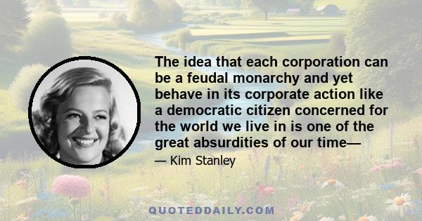 The idea that each corporation can be a feudal monarchy and yet behave in its corporate action like a democratic citizen concerned for the world we live in is one of the great absurdities of our time—