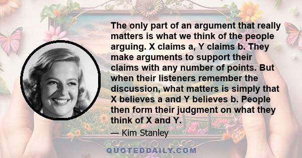 The only part of an argument that really matters is what we think of the people arguing. X claims a, Y claims b. They make arguments to support their claims with any number of points. But when their listeners remember