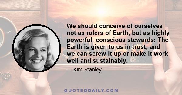 We should conceive of ourselves not as rulers of Earth, but as highly powerful, conscious stewards: The Earth is given to us in trust, and we can screw it up or make it work well and sustainably.