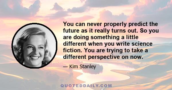 You can never properly predict the future as it really turns out. So you are doing something a little different when you write science fiction. You are trying to take a different perspective on now.