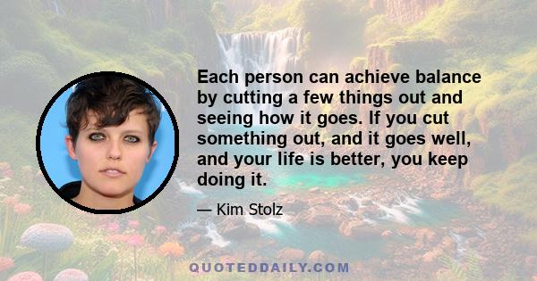 Each person can achieve balance by cutting a few things out and seeing how it goes. If you cut something out, and it goes well, and your life is better, you keep doing it.