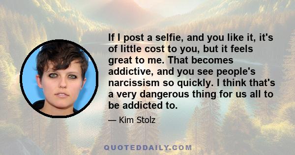 If I post a selfie, and you like it, it's of little cost to you, but it feels great to me. That becomes addictive, and you see people's narcissism so quickly. I think that's a very dangerous thing for us all to be