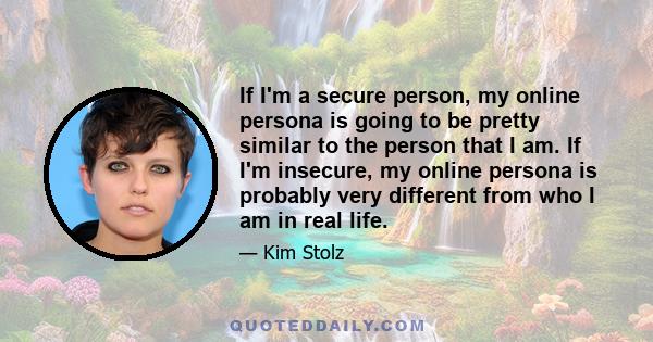 If I'm a secure person, my online persona is going to be pretty similar to the person that I am. If I'm insecure, my online persona is probably very different from who I am in real life.