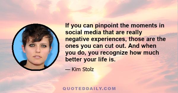 If you can pinpoint the moments in social media that are really negative experiences, those are the ones you can cut out. And when you do, you recognize how much better your life is.