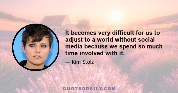 It becomes very difficult for us to adjust to a world without social media because we spend so much time involved with it.