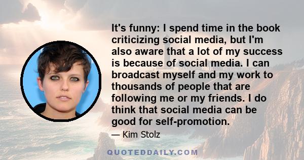 It's funny: I spend time in the book criticizing social media, but I'm also aware that a lot of my success is because of social media. I can broadcast myself and my work to thousands of people that are following me or