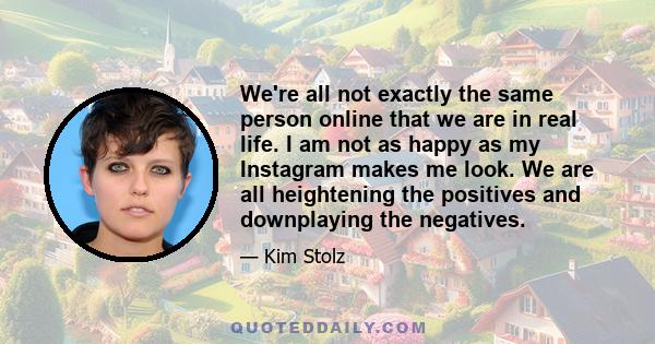 We're all not exactly the same person online that we are in real life. I am not as happy as my Instagram makes me look. We are all heightening the positives and downplaying the negatives.