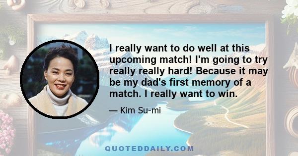 I really want to do well at this upcoming match! I'm going to try really really hard! Because it may be my dad's first memory of a match. I really want to win.