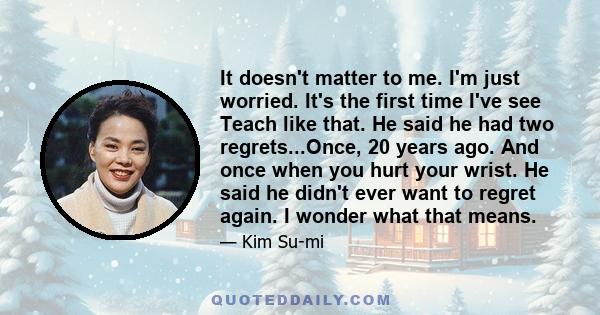 It doesn't matter to me. I'm just worried. It's the first time I've see Teach like that. He said he had two regrets...Once, 20 years ago. And once when you hurt your wrist. He said he didn't ever want to regret again. I 