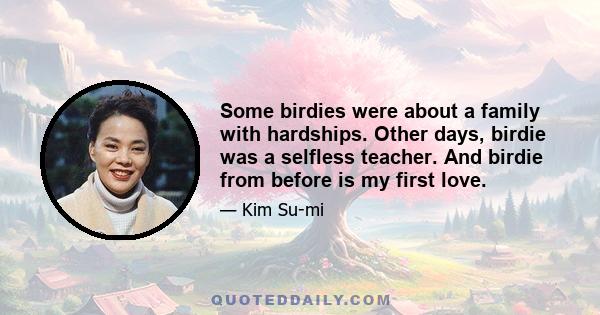 Some birdies were about a family with hardships. Other days, birdie was a selfless teacher. And birdie from before is my first love.