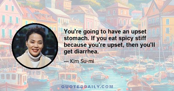 You're going to have an upset stomach. If you eat spicy stiff because you're upset, then you'll get diarrhea.