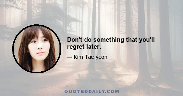 Don't do something that you'll regret later.