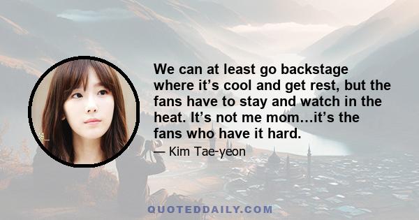 We can at least go backstage where it’s cool and get rest, but the fans have to stay and watch in the heat. It’s not me mom…it’s the fans who have it hard.