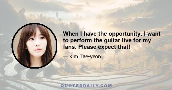 When I have the opportunity, I want to perform the guitar live for my fans. Please expect that!