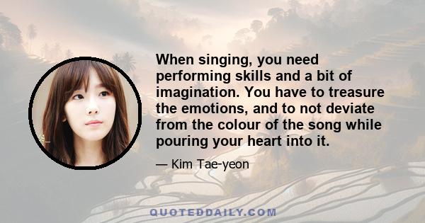 When singing, you need performing skills and a bit of imagination. You have to treasure the emotions, and to not deviate from the colour of the song while pouring your heart into it.