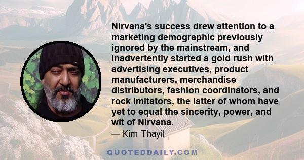 Nirvana's success drew attention to a marketing demographic previously ignored by the mainstream, and inadvertently started a gold rush with advertising executives, product manufacturers, merchandise distributors,