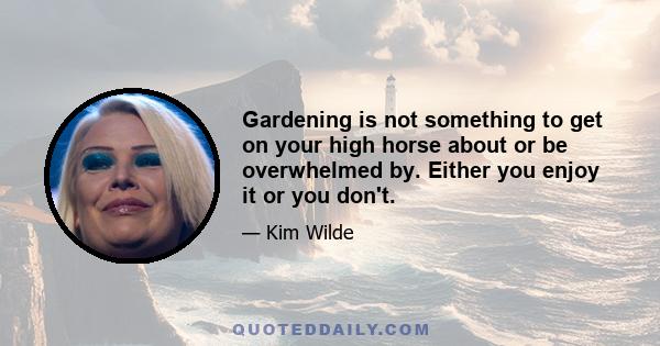 Gardening is not something to get on your high horse about or be overwhelmed by. Either you enjoy it or you don't.