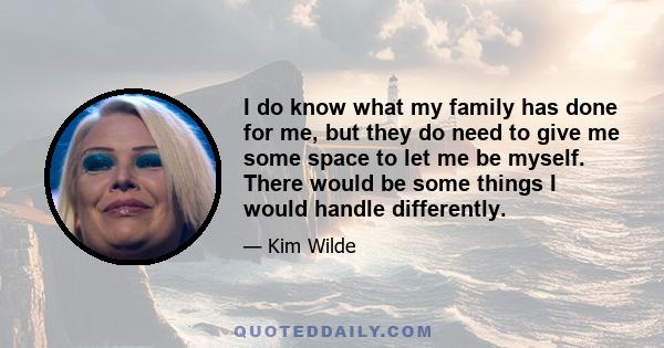 I do know what my family has done for me, but they do need to give me some space to let me be myself. There would be some things I would handle differently.