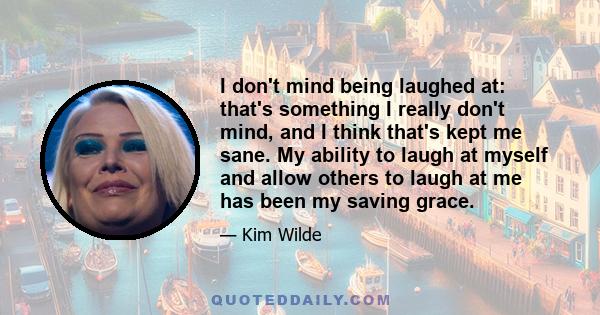 I don't mind being laughed at: that's something I really don't mind, and I think that's kept me sane. My ability to laugh at myself and allow others to laugh at me has been my saving grace.