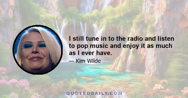 I still tune in to the radio and listen to pop music and enjoy it as much as I ever have.