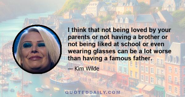 I think that not being loved by your parents or not having a brother or not being liked at school or even wearing glasses can be a lot worse than having a famous father.