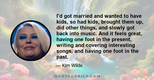 I'd got married and wanted to have kids, so had kids, brought them up, did other things, and slowly got back into music. And it feels great, having one foot in the present, writing and covering interesting songs, and