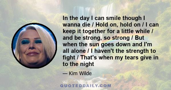 In the day I can smile though I wanna die / Hold on, hold on / I can keep it together for a little while / and be strong, so strong / But when the sun goes down and I'm all alone / I haven't the strength to fight /