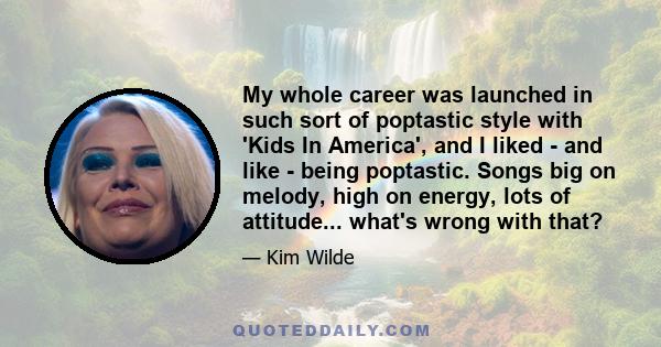 My whole career was launched in such sort of poptastic style with 'Kids In America', and I liked - and like - being poptastic. Songs big on melody, high on energy, lots of attitude... what's wrong with that?