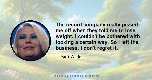 The record company really pissed me off when they told me to lose weight. I couldn't be bothered with looking a certain way. So I left the business. I don't regret it.