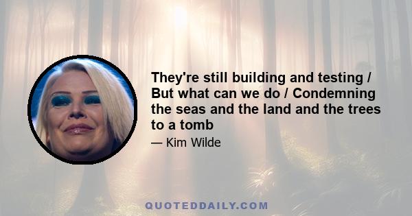 They're still building and testing / But what can we do / Condemning the seas and the land and the trees to a tomb