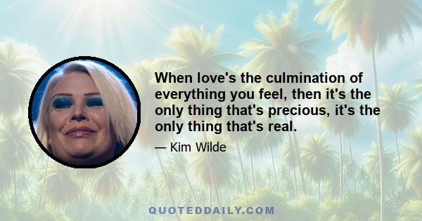 When love's the culmination of everything you feel, then it's the only thing that's precious, it's the only thing that's real.