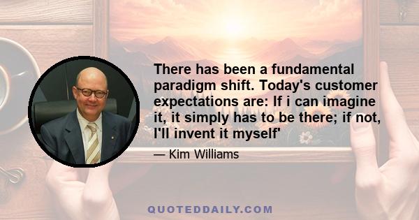 There has been a fundamental paradigm shift. Today's customer expectations are: If i can imagine it, it simply has to be there; if not, I'll invent it myself'