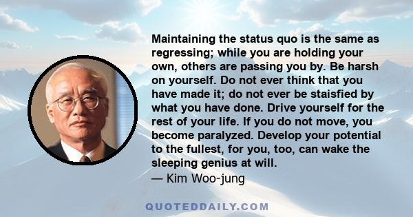 Maintaining the status quo is the same as regressing; while you are holding your own, others are passing you by. Be harsh on yourself. Do not ever think that you have made it; do not ever be staisfied by what you have