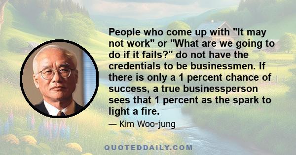 People who come up with It may not work or What are we going to do if it fails? do not have the credentials to be businessmen. If there is only a 1 percent chance of success, a true businessperson sees that 1 percent as 