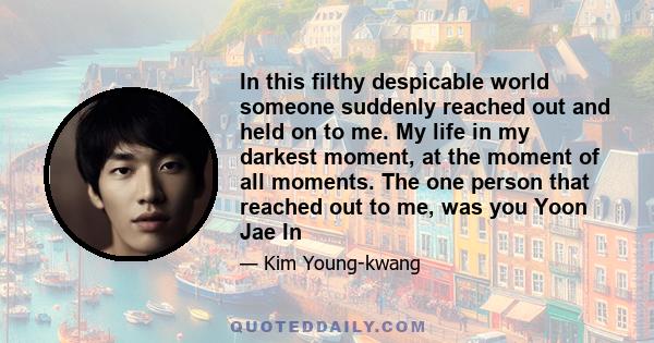 In this filthy despicable world someone suddenly reached out and held on to me. My life in my darkest moment, at the moment of all moments. The one person that reached out to me, was you Yoon Jae In