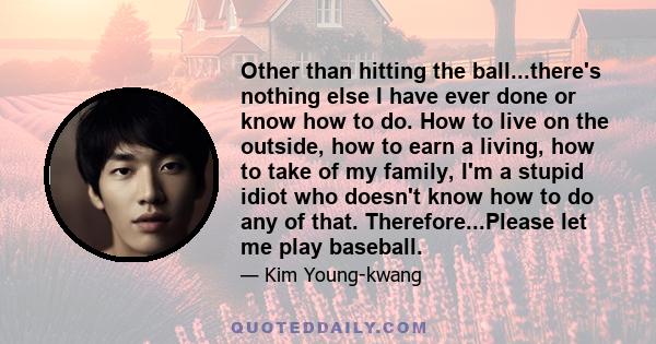 Other than hitting the ball...there's nothing else I have ever done or know how to do. How to live on the outside, how to earn a living, how to take of my family, I'm a stupid idiot who doesn't know how to do any of