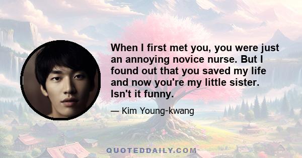 When I first met you, you were just an annoying novice nurse. But I found out that you saved my life and now you're my little sister. Isn't it funny.