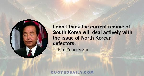 I don't think the current regime of South Korea will deal actively with the issue of North Korean defectors.