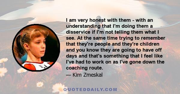 I am very honest with them - with an understanding that I'm doing them a disservice if I'm not telling them what I see. At the same time trying to remember that they're people and they're children and you know they are