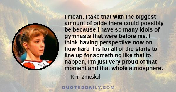 I mean, I take that with the biggest amount of pride there could possibly be because I have so many idols of gymnasts that were before me. I think having perspective now on how hard it is for all of the starts to line