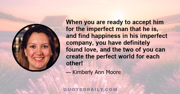 When you are ready to accept him for the imperfect man that he is, and find happiness in his imperfect company, you have definitely found love, and the two of you can create the perfect world for each other!