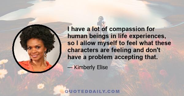 I have a lot of compassion for human beings in life experiences, so I allow myself to feel what these characters are feeling and don't have a problem accepting that.