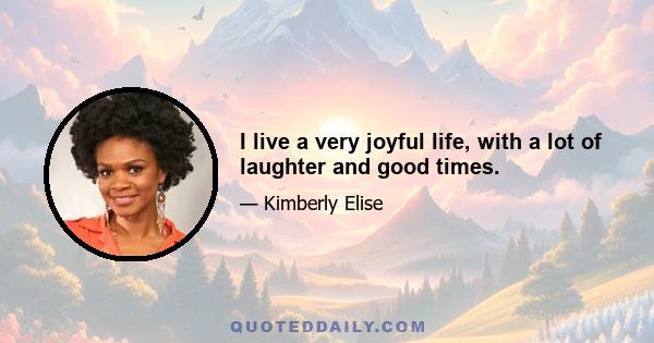 I live a very joyful life, with a lot of laughter and good times.