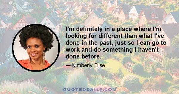 I'm definitely in a place where I'm looking for different than what I've done in the past, just so I can go to work and do something I haven't done before.