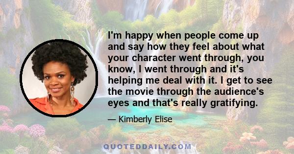 I'm happy when people come up and say how they feel about what your character went through, you know, I went through and it's helping me deal with it. I get to see the movie through the audience's eyes and that's really 