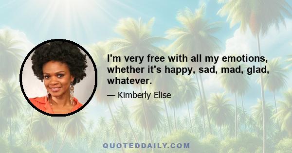 I'm very free with all my emotions, whether it's happy, sad, mad, glad, whatever.