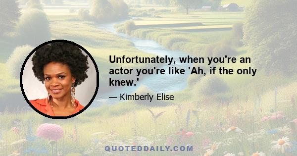 Unfortunately, when you're an actor you're like 'Ah, if the only knew.'