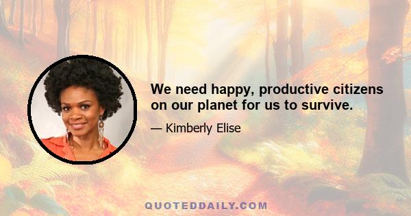 We need happy, productive citizens on our planet for us to survive.